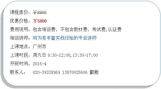 圆角矩形:课程原价：￥8800
优惠价格：￥5800
费用说明：包含培训费，不包含教材费，考试费,认证费
培训讲师：均为有丰富实战经验的专业讲师
上课地点：广州市
上课时段：周六日9:30-12:00,13:30-17:00
开班时间：2016-4
联系人：  020-39338969 13570025606 戴敏  
